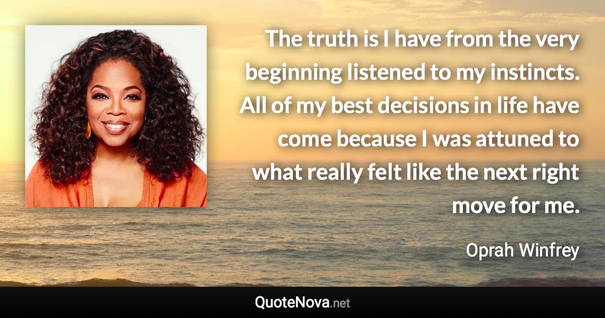 The truth is I have from the very beginning listened to my instincts. All of my best decisions in life have come because I was attuned to what really felt like the next right move for me. - Oprah Winfrey quote