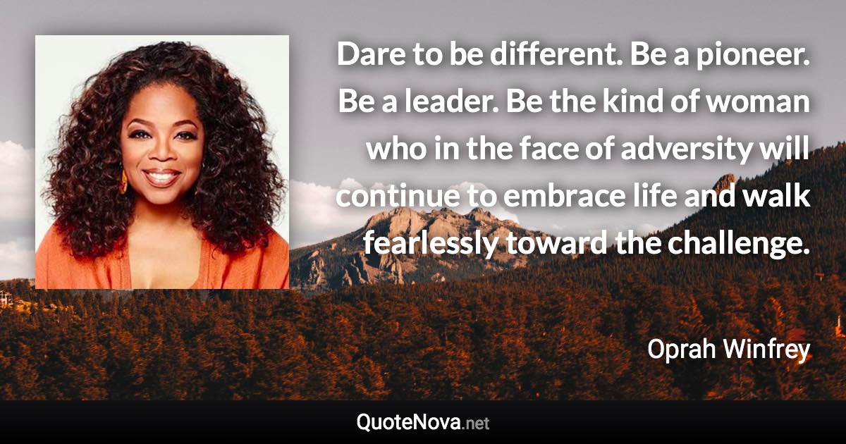 Dare to be different. Be a pioneer. Be a leader. Be the kind of woman who in the face of adversity will continue to embrace life and walk fearlessly toward the challenge. - Oprah Winfrey quote
