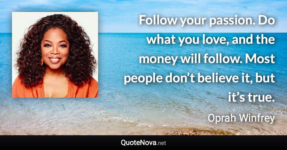 Follow your passion. Do what you love, and the money will follow. Most people don’t believe it, but it’s true. - Oprah Winfrey quote