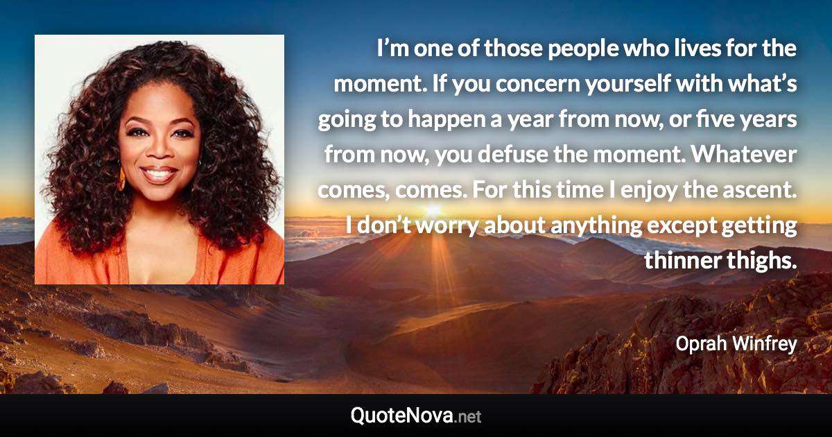 I’m one of those people who lives for the moment. If you concern yourself with what’s going to happen a year from now, or five years from now, you defuse the moment. Whatever comes, comes. For this time I enjoy the ascent. I don’t worry about anything except getting thinner thighs. - Oprah Winfrey quote