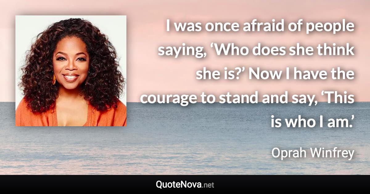 I was once afraid of people saying, ‘Who does she think she is?’ Now I have the courage to stand and say, ‘This is who I am.’ - Oprah Winfrey quote