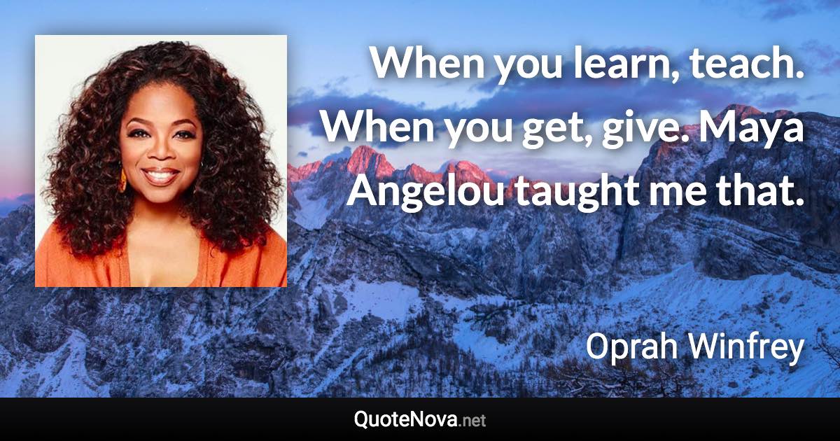 When you learn, teach. When you get, give. Maya Angelou taught me that. - Oprah Winfrey quote