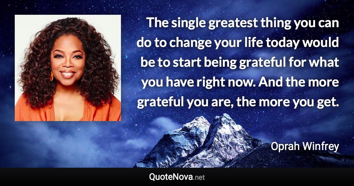 The single greatest thing you can do to change your life today would be to start being grateful for what you have right now. And the more grateful you are, the more you get. - Oprah Winfrey quote