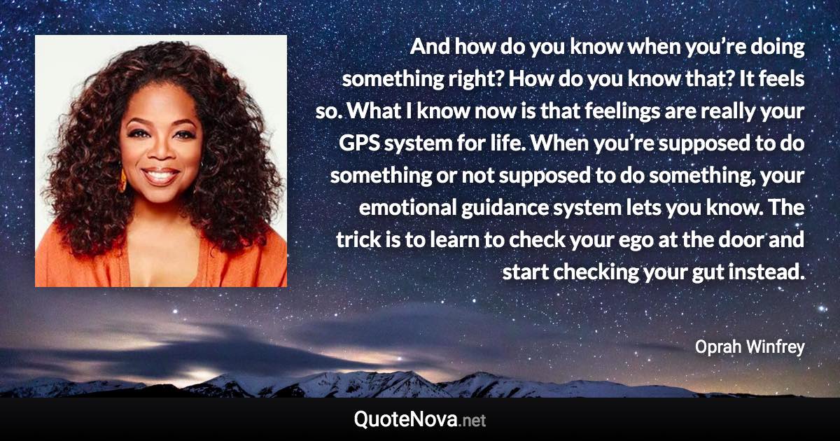 And how do you know when you’re doing something right? How do you know that? It feels so. What I know now is that feelings are really your GPS system for life. When you’re supposed to do something or not supposed to do something, your emotional guidance system lets you know. The trick is to learn to check your ego at the door and start checking your gut instead. - Oprah Winfrey quote