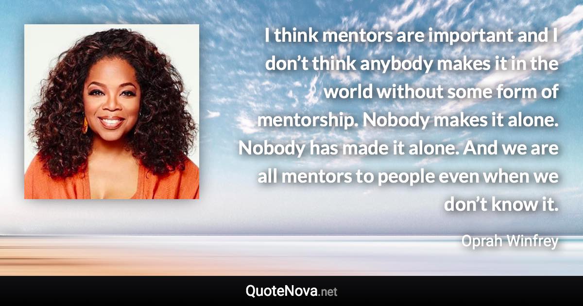 I think mentors are important and I don’t think anybody makes it in the world without some form of mentorship. Nobody makes it alone. Nobody has made it alone. And we are all mentors to people even when we don’t know it. - Oprah Winfrey quote