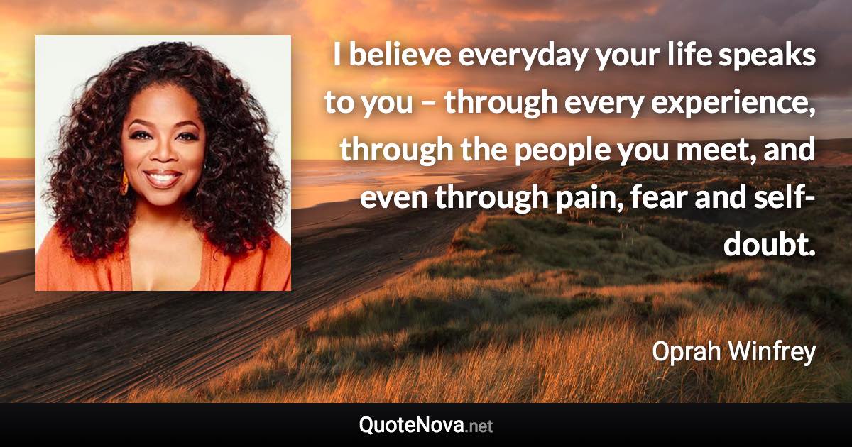 I believe everyday your life speaks to you – through every experience, through the people you meet, and even through pain, fear and self-doubt. - Oprah Winfrey quote