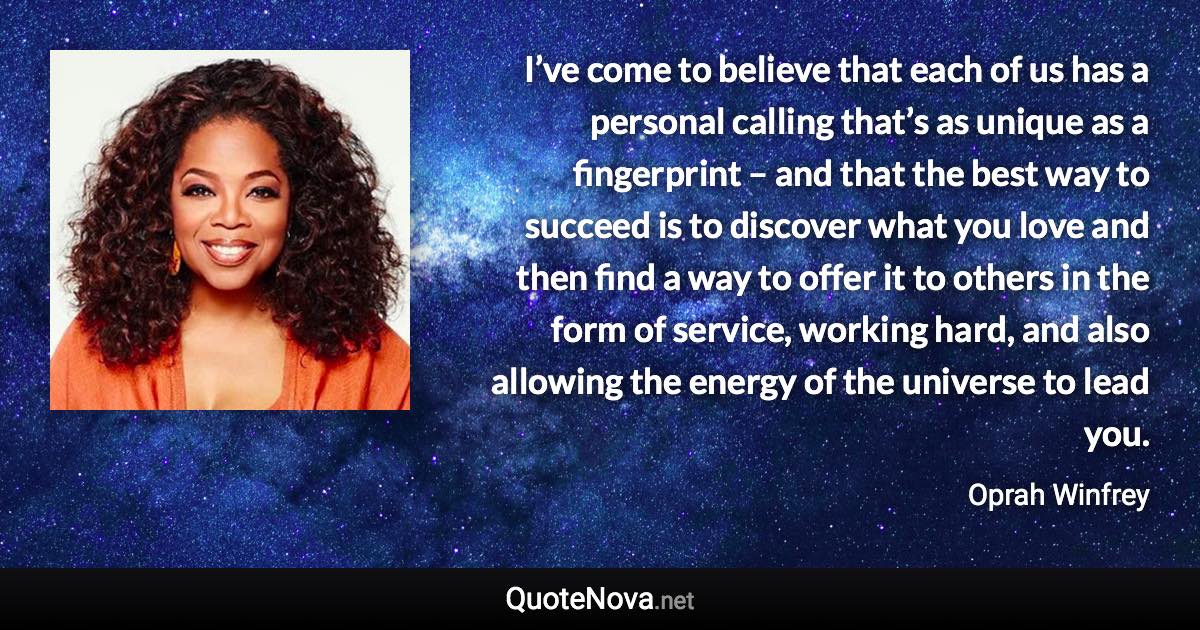 I’ve come to believe that each of us has a personal calling that’s as unique as a fingerprint – and that the best way to succeed is to discover what you love and then find a way to offer it to others in the form of service, working hard, and also allowing the energy of the universe to lead you. - Oprah Winfrey quote