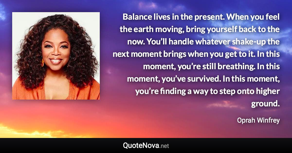 Balance lives in the present. When you feel the earth moving, bring yourself back to the now. You’ll handle whatever shake-up the next moment brings when you get to it. In this moment, you’re still breathing. In this moment, you’ve survived. In this moment, you’re finding a way to step onto higher ground. - Oprah Winfrey quote