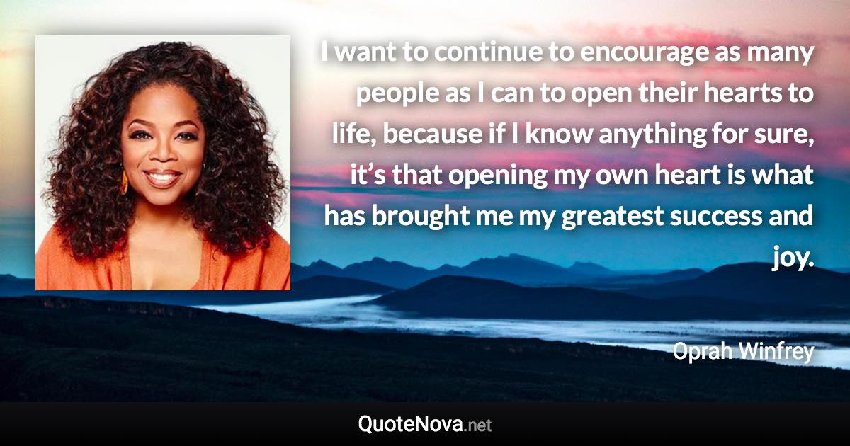 I want to continue to encourage as many people as I can to open their hearts to life, because if I know anything for sure, it’s that opening my own heart is what has brought me my greatest success and joy. - Oprah Winfrey quote