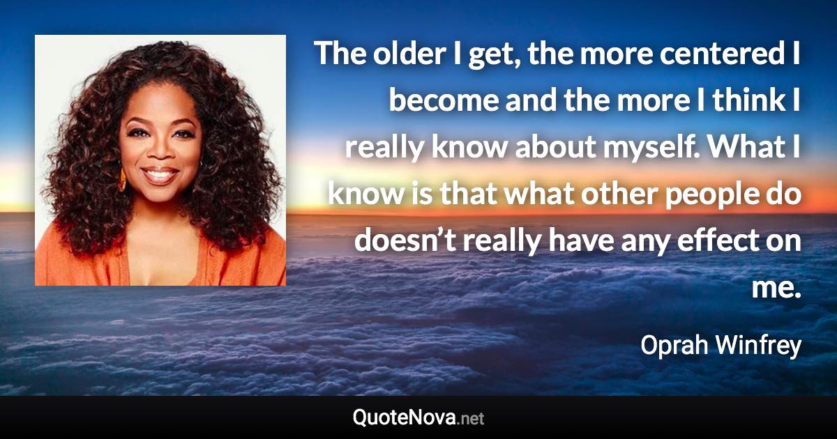 The older I get, the more centered I become and the more I think I really know about myself. What I know is that what other people do doesn’t really have any effect on me. - Oprah Winfrey quote