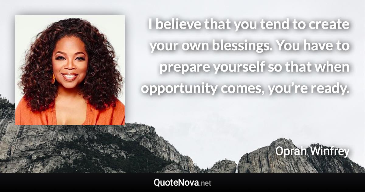 I believe that you tend to create your own blessings. You have to prepare yourself so that when opportunity comes, you’re ready. - Oprah Winfrey quote