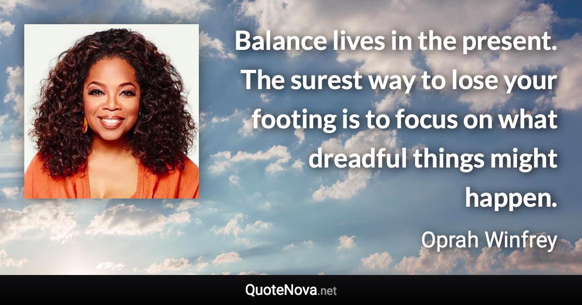 Balance lives in the present. The surest way to lose your footing is to focus on what dreadful things might happen. - Oprah Winfrey quote