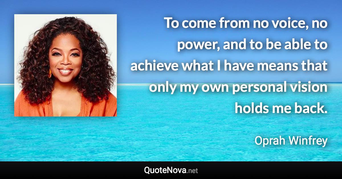 To come from no voice, no power, and to be able to achieve what I have means that only my own personal vision holds me back. - Oprah Winfrey quote