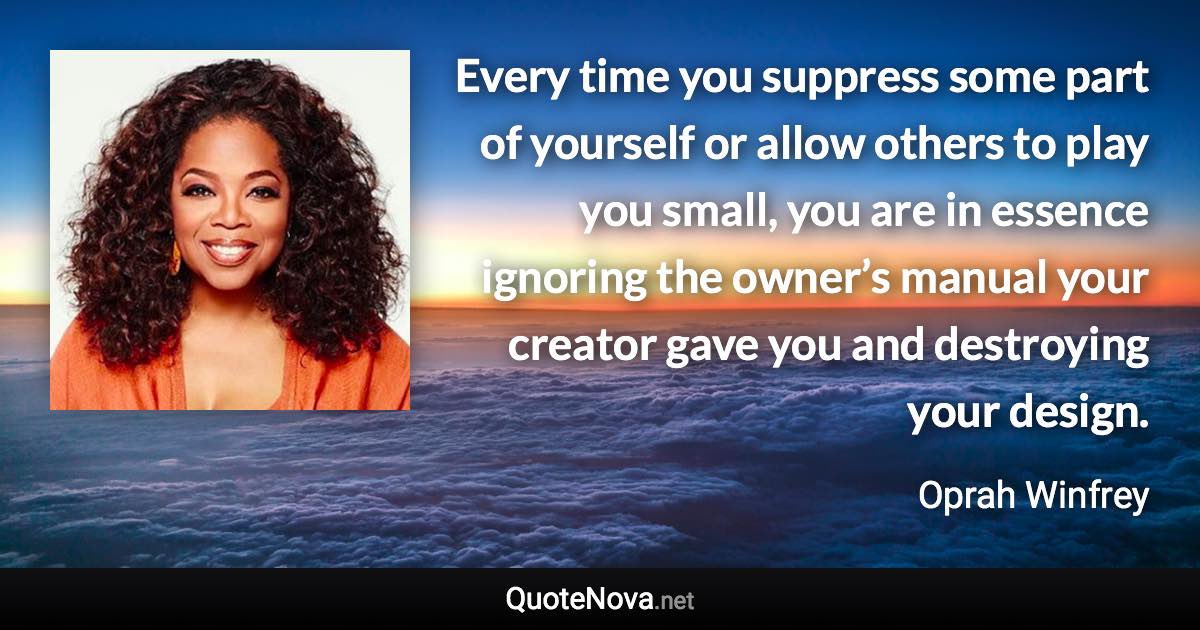 Every time you suppress some part of yourself or allow others to play you small, you are in essence ignoring the owner’s manual your creator gave you and destroying your design. - Oprah Winfrey quote