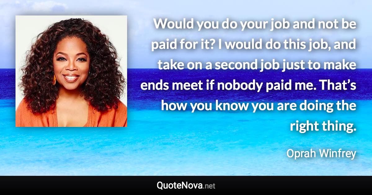 Would you do your job and not be paid for it? I would do this job, and take on a second job just to make ends meet if nobody paid me. That’s how you know you are doing the right thing. - Oprah Winfrey quote