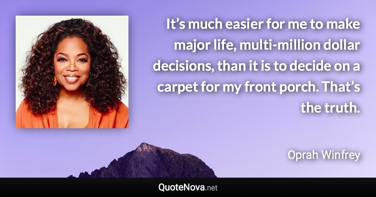 It’s much easier for me to make major life, multi-million dollar decisions, than it is to decide on a carpet for my front porch. That’s the truth. - Oprah Winfrey quote