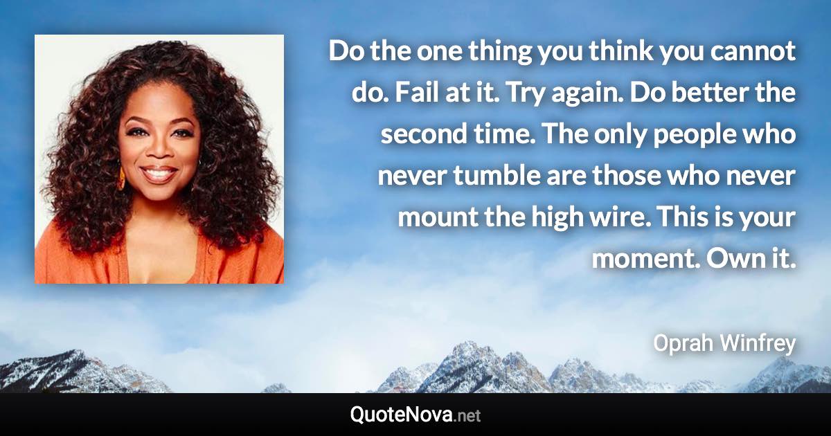 Do the one thing you think you cannot do. Fail at it. Try again. Do better the second time. The only people who never tumble are those who never mount the high wire. This is your moment. Own it. - Oprah Winfrey quote