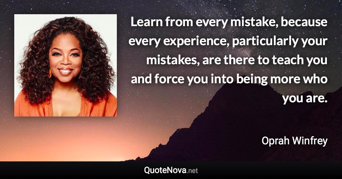 Learn from every mistake, because every experience, particularly your mistakes, are there to teach you and force you into being more who you are. - Oprah Winfrey quote