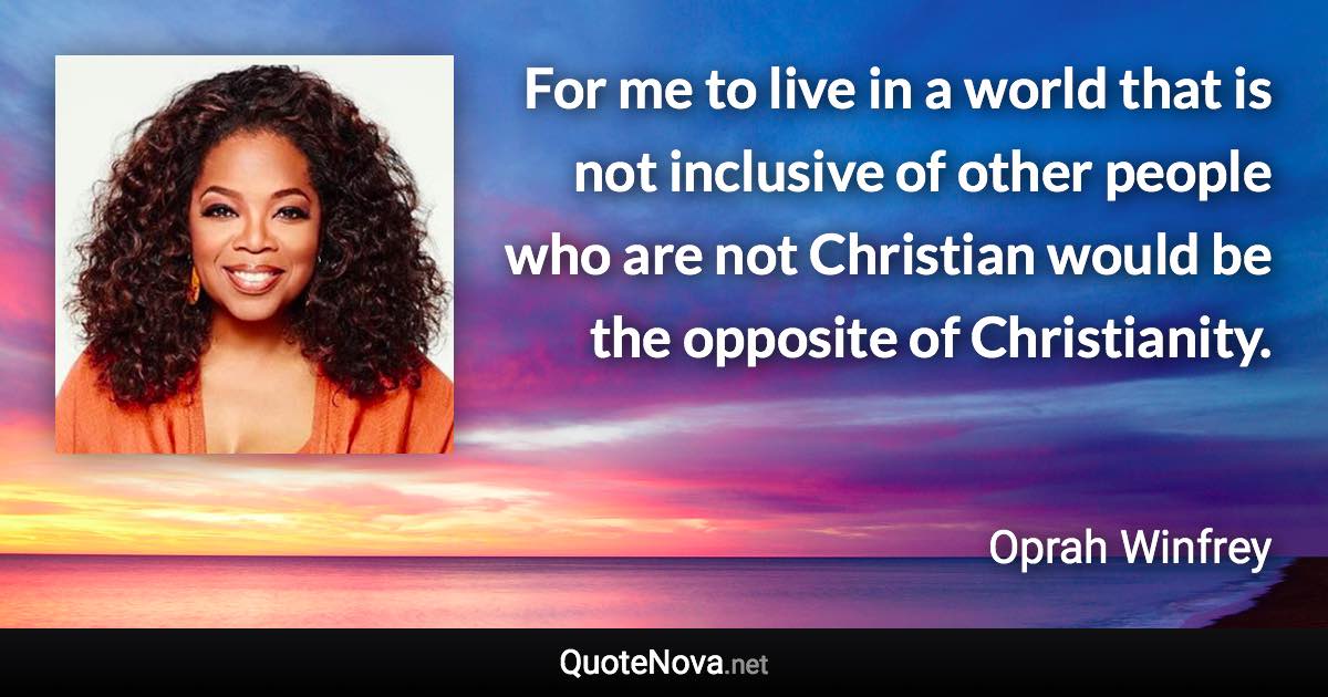 For me to live in a world that is not inclusive of other people who are not Christian would be the opposite of Christianity. - Oprah Winfrey quote