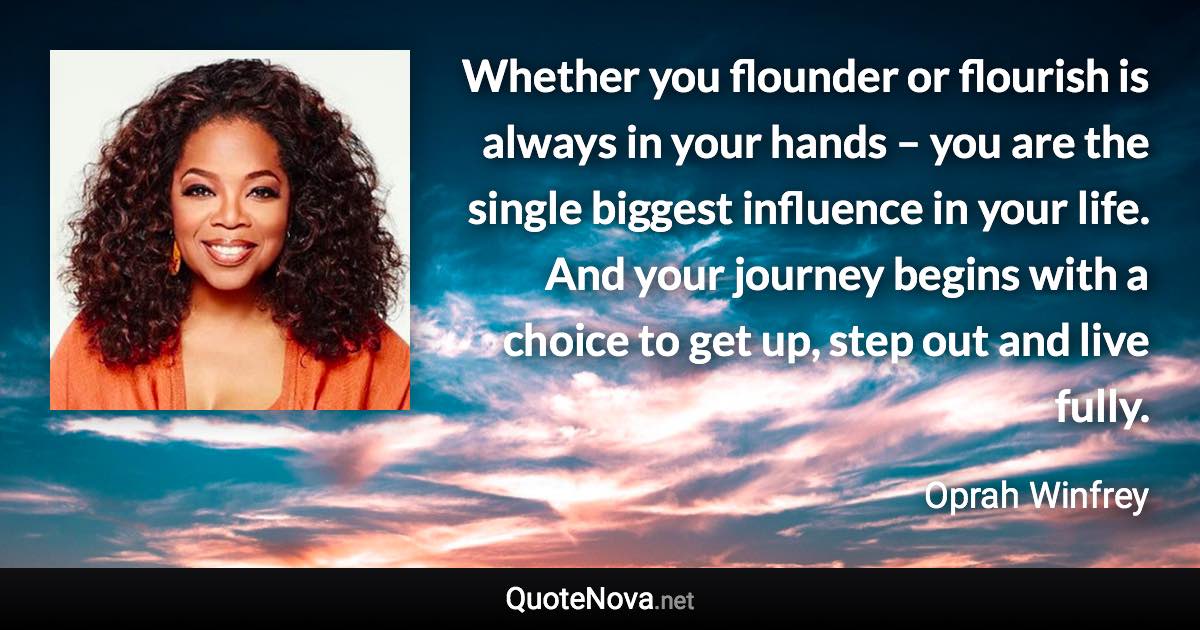 Whether you flounder or flourish is always in your hands – you are the single biggest influence in your life. And your journey begins with a choice to get up, step out and live fully. - Oprah Winfrey quote