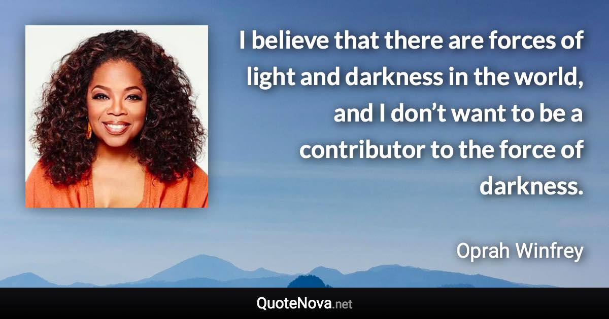 I believe that there are forces of light and darkness in the world, and I don’t want to be a contributor to the force of darkness. - Oprah Winfrey quote