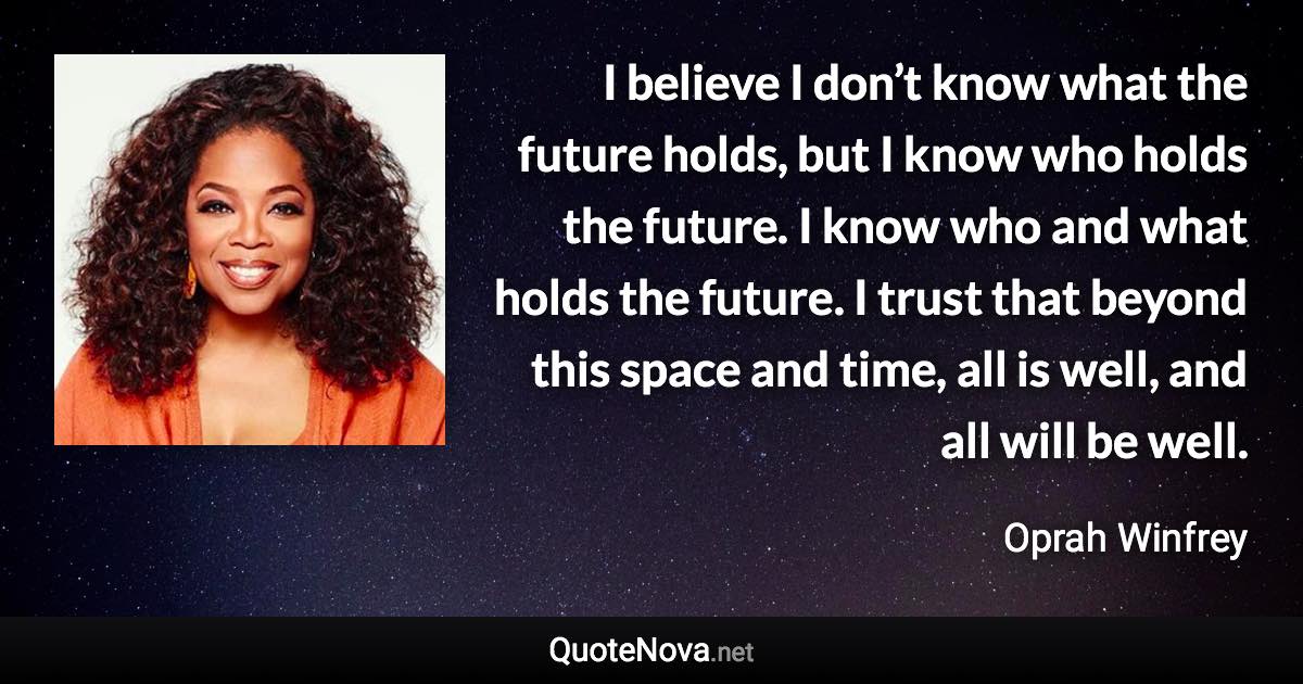 I believe I don’t know what the future holds, but I know who holds the future. I know who and what holds the future. I trust that beyond this space and time, all is well, and all will be well. - Oprah Winfrey quote