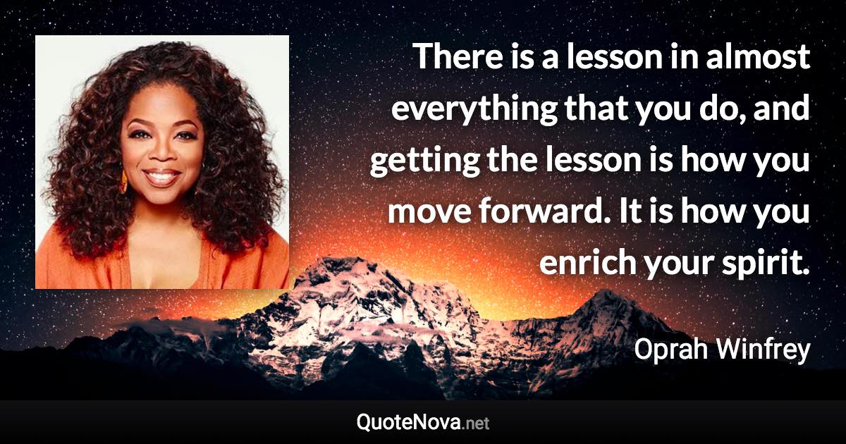 There is a lesson in almost everything that you do, and getting the lesson is how you move forward. It is how you enrich your spirit. - Oprah Winfrey quote