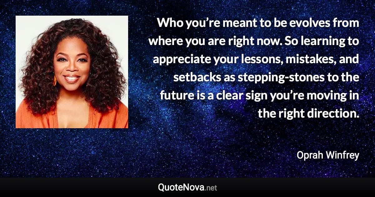 Who you’re meant to be evolves from where you are right now. So learning to appreciate your lessons, mistakes, and setbacks as stepping-stones to the future is a clear sign you’re moving in the right direction. - Oprah Winfrey quote