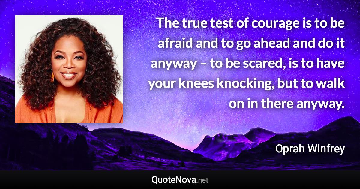 The true test of courage is to be afraid and to go ahead and do it anyway – to be scared, is to have your knees knocking, but to walk on in there anyway. - Oprah Winfrey quote