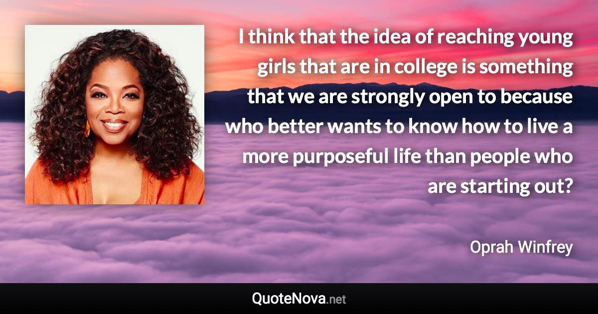 I think that the idea of reaching young girls that are in college is something that we are strongly open to because who better wants to know how to live a more purposeful life than people who are starting out? - Oprah Winfrey quote