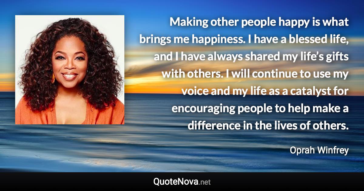 Making other people happy is what brings me happiness. I have a blessed life, and I have always shared my life’s gifts with others. I will continue to use my voice and my life as a catalyst for encouraging people to help make a difference in the lives of others. - Oprah Winfrey quote