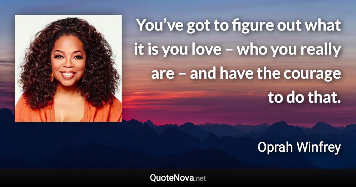 You’ve got to figure out what it is you love – who you really are – and have the courage to do that. - Oprah Winfrey quote