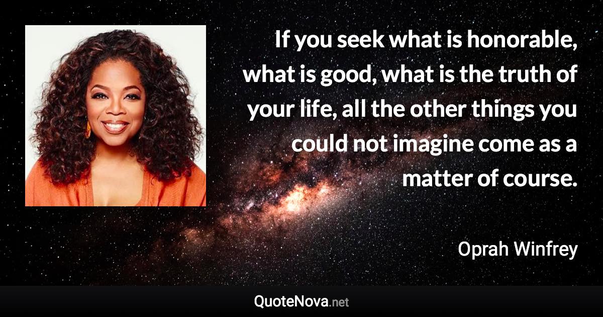 If you seek what is honorable, what is good, what is the truth of your life, all the other things you could not imagine come as a matter of course. - Oprah Winfrey quote