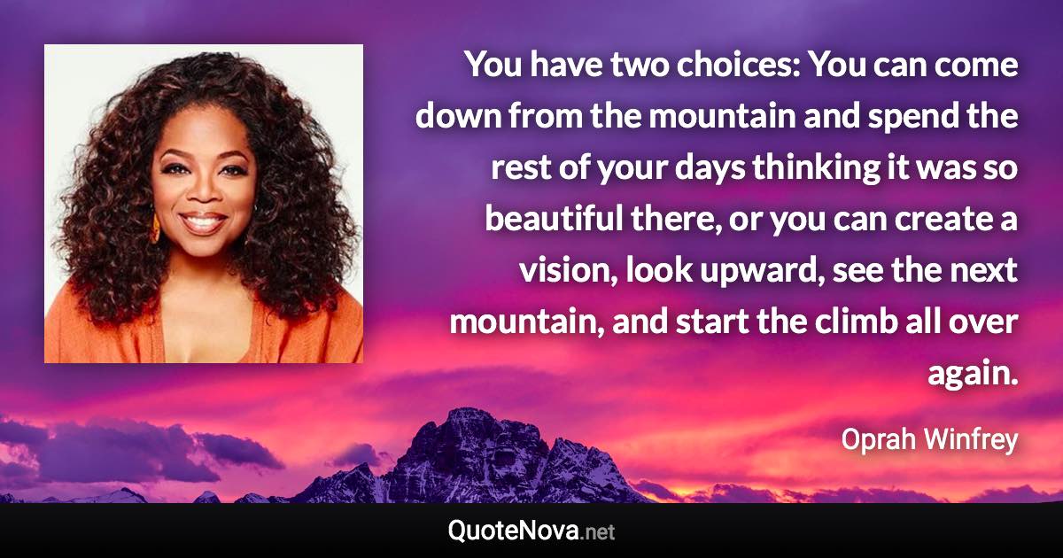 You have two choices: You can come down from the mountain and spend the rest of your days thinking it was so beautiful there, or you can create a vision, look upward, see the next mountain, and start the climb all over again. - Oprah Winfrey quote
