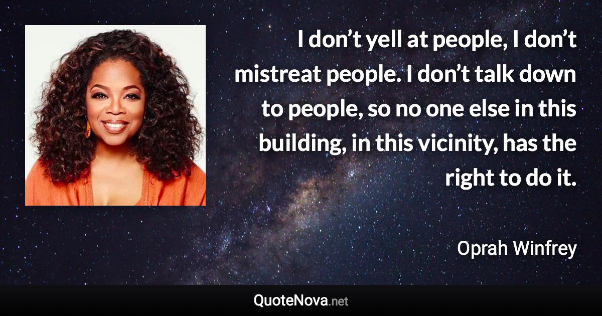 I don’t yell at people, I don’t mistreat people. I don’t talk down to people, so no one else in this building, in this vicinity, has the right to do it. - Oprah Winfrey quote