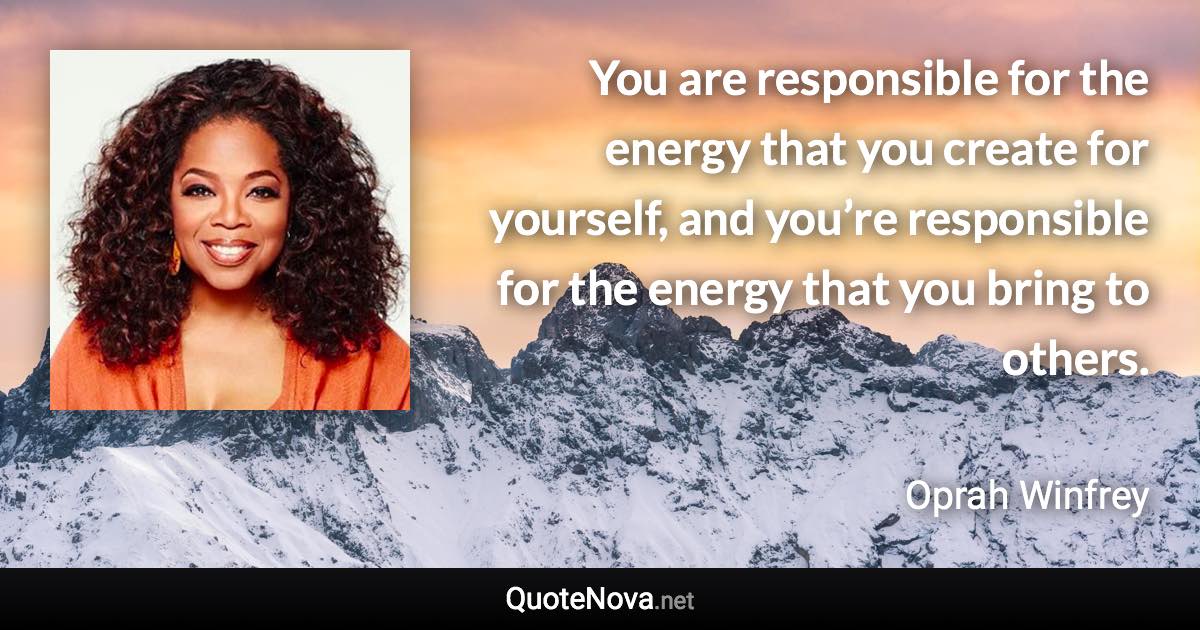 You are responsible for the energy that you create for yourself, and you’re responsible for the energy that you bring to others. - Oprah Winfrey quote