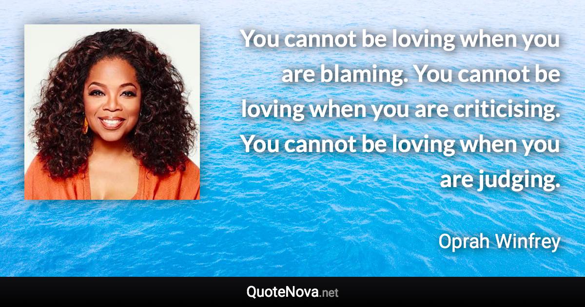You cannot be loving when you are blaming. You cannot be loving when you are criticising. You cannot be loving when you are judging. - Oprah Winfrey quote
