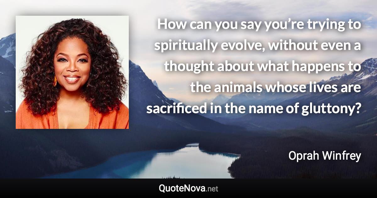 How can you say you’re trying to spiritually evolve, without even a thought about what happens to the animals whose lives are sacrificed in the name of gluttony? - Oprah Winfrey quote
