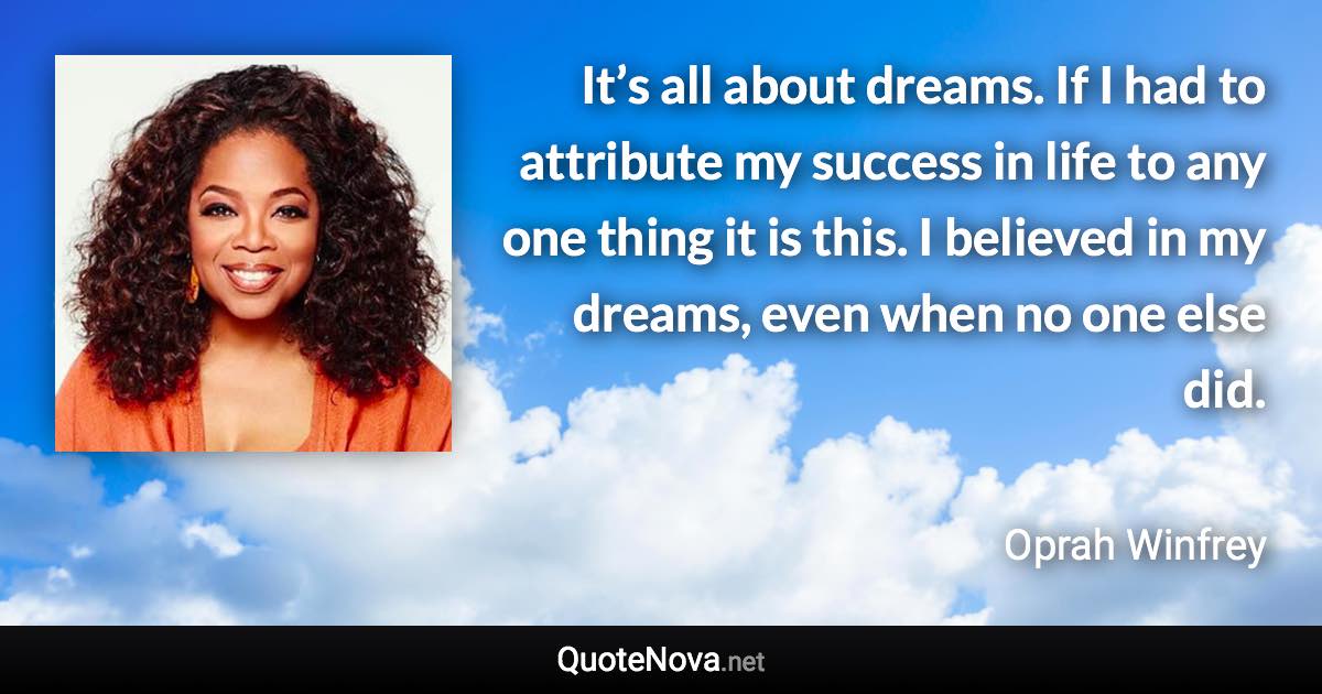 It’s all about dreams. If I had to attribute my success in life to any one thing it is this. I believed in my dreams, even when no one else did. - Oprah Winfrey quote