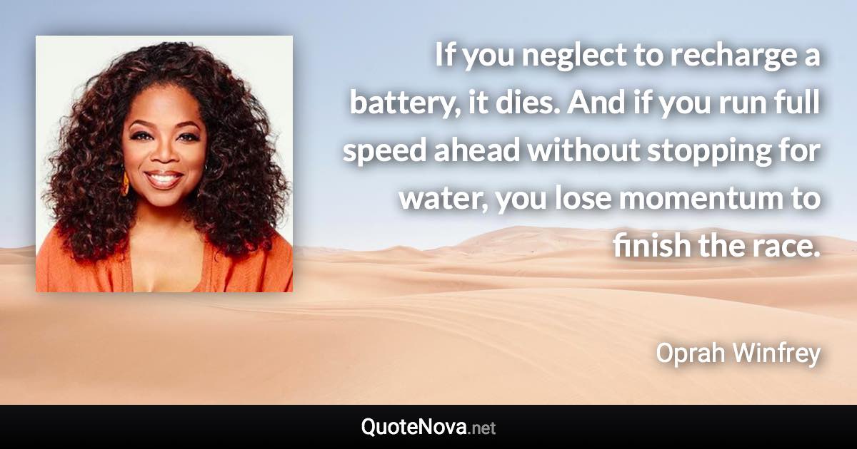 If you neglect to recharge a battery, it dies. And if you run full speed ahead without stopping for water, you lose momentum to finish the race. - Oprah Winfrey quote