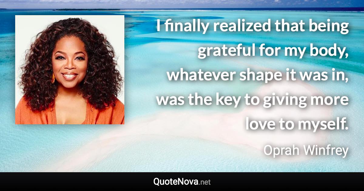 I finally realized that being grateful for my body, whatever shape it was in, was the key to giving more love to myself. - Oprah Winfrey quote