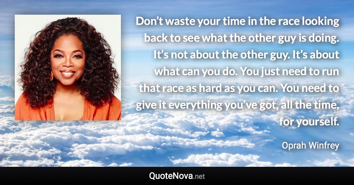 Don’t waste your time in the race looking back to see what the other guy is doing. It’s not about the other guy. It’s about what can you do. You just need to run that race as hard as you can. You need to give it everything you’ve got, all the time, for yourself. - Oprah Winfrey quote