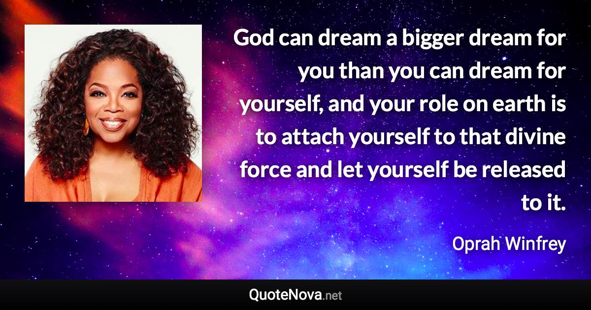 God can dream a bigger dream for you than you can dream for yourself, and your role on earth is to attach yourself to that divine force and let yourself be released to it. - Oprah Winfrey quote