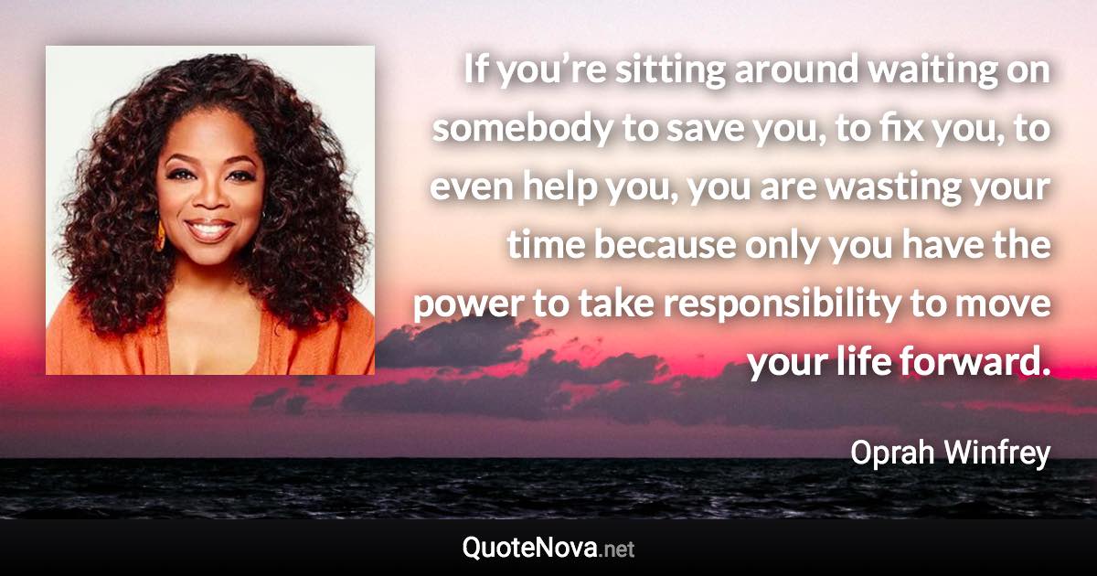 If you’re sitting around waiting on somebody to save you, to fix you, to even help you, you are wasting your time because only you have the power to take responsibility to move your life forward. - Oprah Winfrey quote