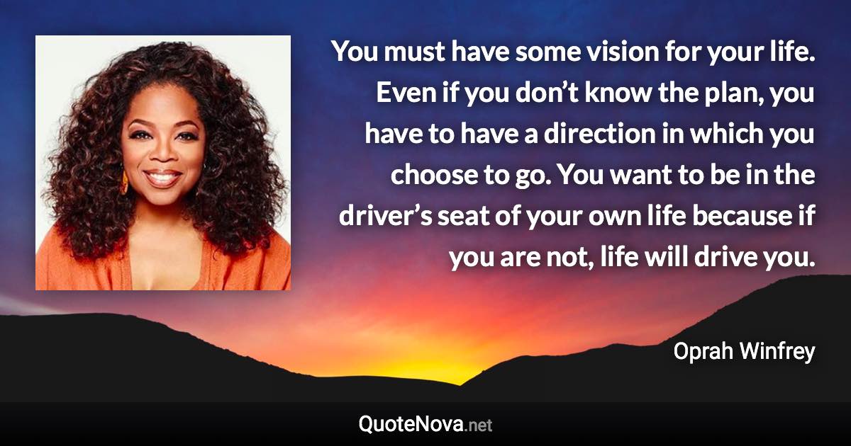 You must have some vision for your life. Even if you don’t know the plan, you have to have a direction in which you choose to go. You want to be in the driver’s seat of your own life because if you are not, life will drive you. - Oprah Winfrey quote