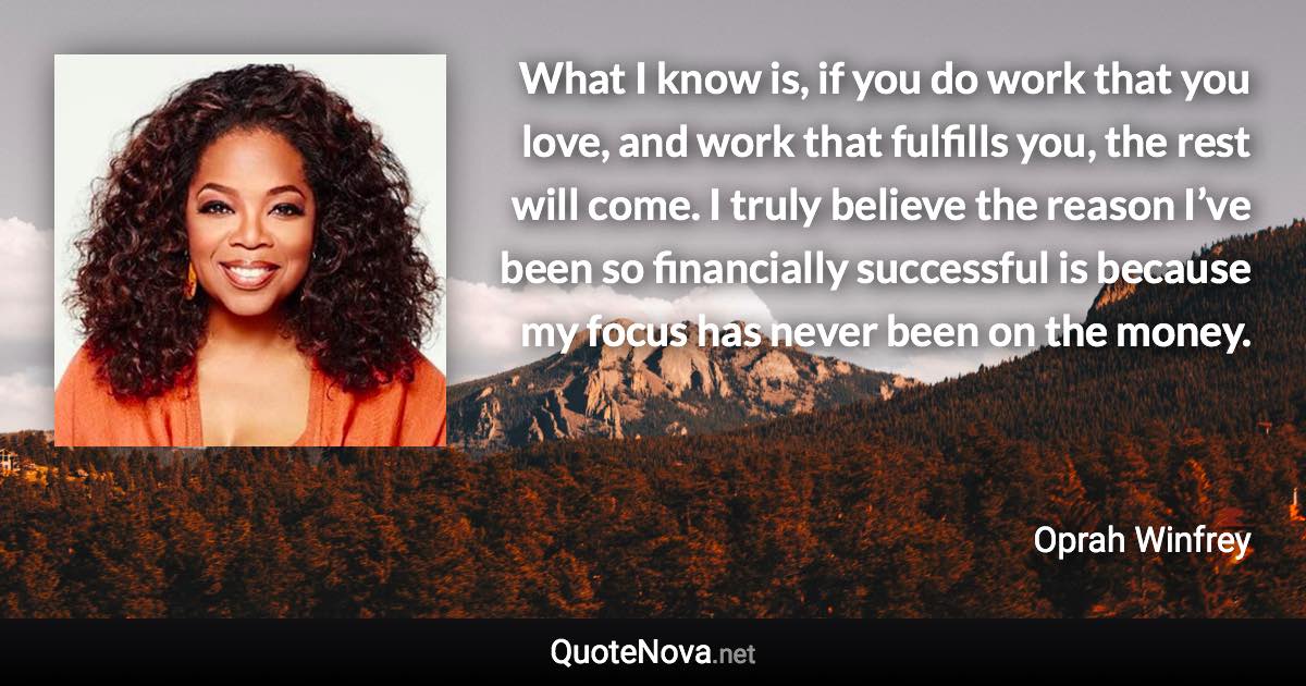 What I know is, if you do work that you love, and work that fulfills you, the rest will come. I truly believe the reason I’ve been so financially successful is because my focus has never been on the money. - Oprah Winfrey quote