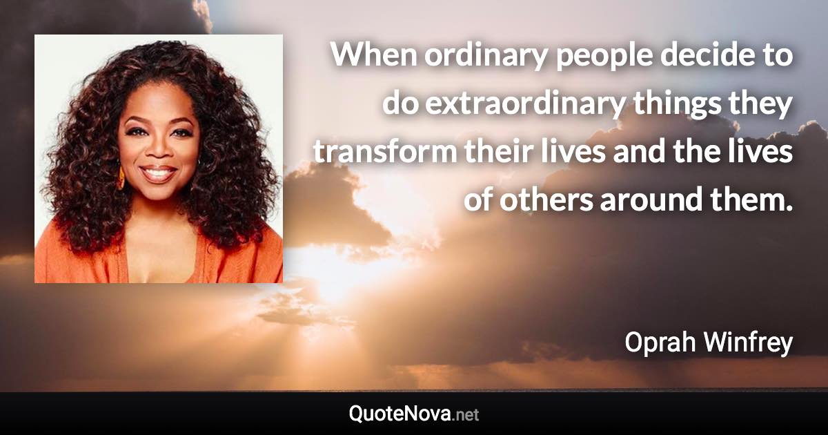 When ordinary people decide to do extraordinary things they transform their lives and the lives of others around them. - Oprah Winfrey quote