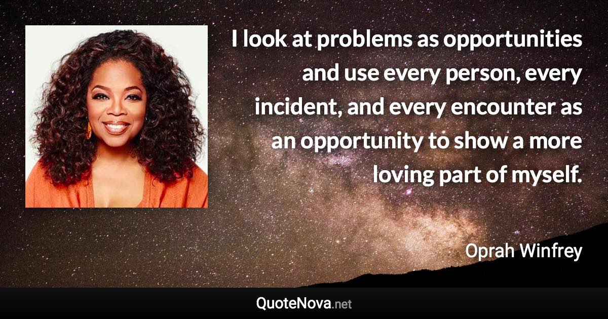 I look at problems as opportunities and use every person, every incident, and every encounter as an opportunity to show a more loving part of myself. - Oprah Winfrey quote