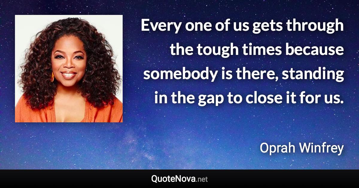 Every one of us gets through the tough times because somebody is there, standing in the gap to close it for us. - Oprah Winfrey quote