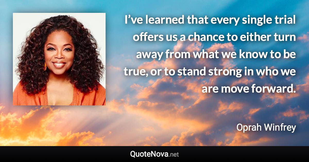 I’ve learned that every single trial offers us a chance to either turn away from what we know to be true, or to stand strong in who we are move forward. - Oprah Winfrey quote